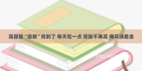 高尿酸“宿敌”找到了 每天吃一点 尿酸不再高 痛风绕着走