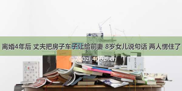 离婚4年后 丈夫把房子车子让给前妻 8岁女儿说句话 两人愣住了