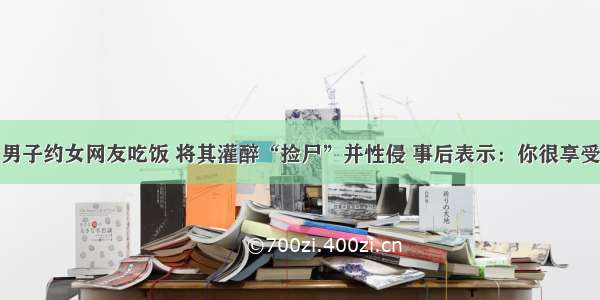 男子约女网友吃饭 将其灌醉“捡尸”并性侵 事后表示：你很享受