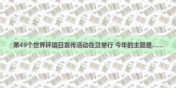 第49个世界环境日宣传活动在灵举行 今年的主题是……