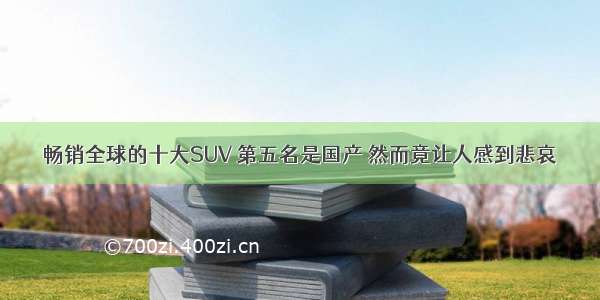 畅销全球的十大SUV 第五名是国产 然而竟让人感到悲哀