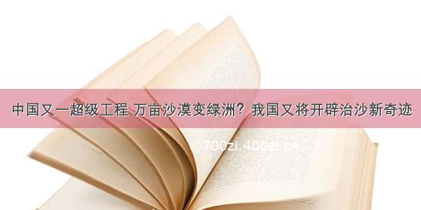 中国又一超级工程 万亩沙漠变绿洲？我国又将开辟治沙新奇迹