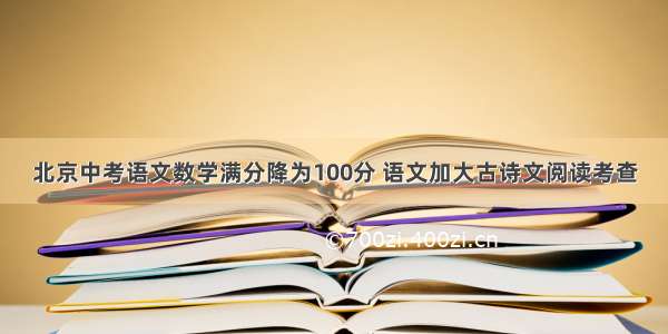 北京中考语文数学满分降为100分 语文加大古诗文阅读考查