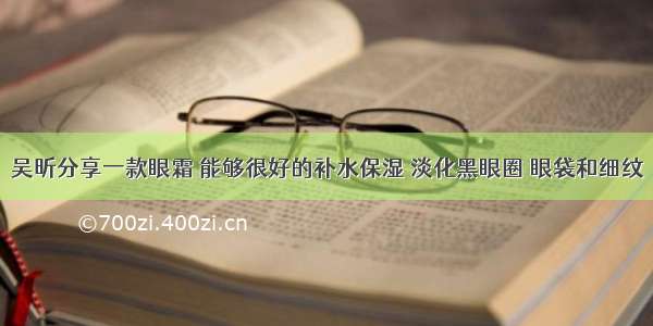 吴昕分享一款眼霜 能够很好的补水保湿 淡化黑眼圈 眼袋和细纹