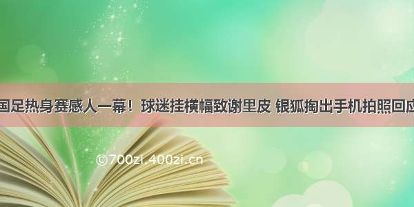 国足热身赛感人一幕！球迷挂横幅致谢里皮 银狐掏出手机拍照回应