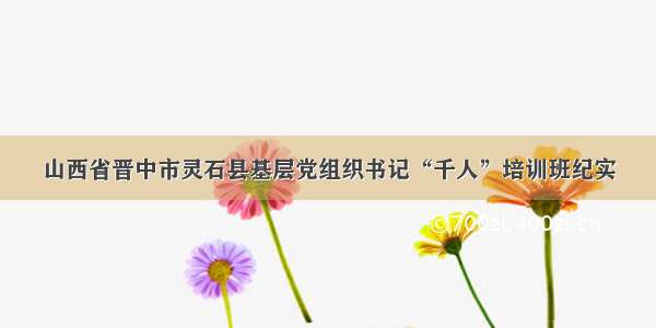 山西省晋中市灵石县基层党组织书记“千人”培训班纪实