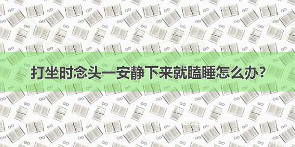 打坐时念头一安静下来就瞌睡怎么办？