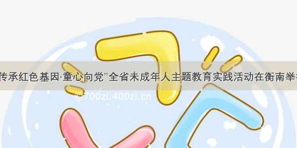 “传承红色基因·童心向党”全省未成年人主题教育实践活动在衡南举行