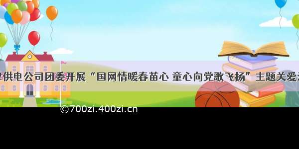 江津供电公司团委开展“国网情暖春苗心 童心向党歌飞扬”主题关爱活动