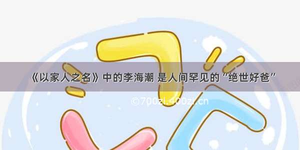 《以家人之名》中的李海潮 是人间罕见的“绝世好爸”