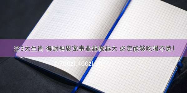 这3大生肖 得财神恩宠事业越做越大 必定能够吃喝不愁！