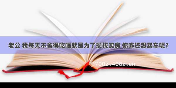 老公 我每天不舍得吃喝就是为了攒钱买房 你咋还想买车呢？