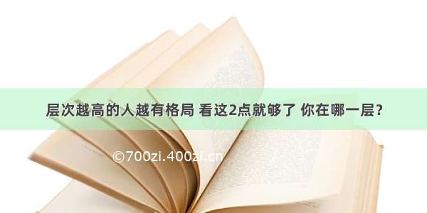 层次越高的人越有格局 看这2点就够了 你在哪一层？