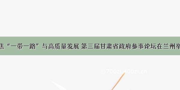 聚焦“一带一路”与高质量发展 第三届甘肃省政府参事论坛在兰州举办