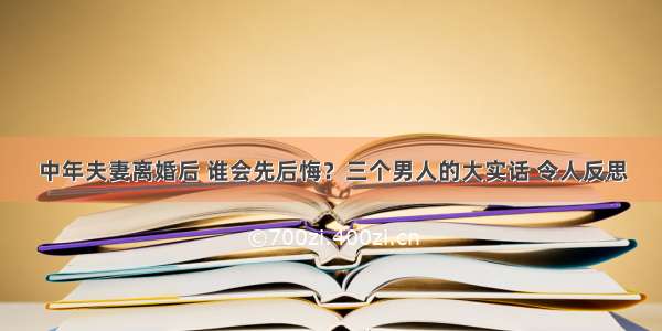 中年夫妻离婚后 谁会先后悔？三个男人的大实话 令人反思