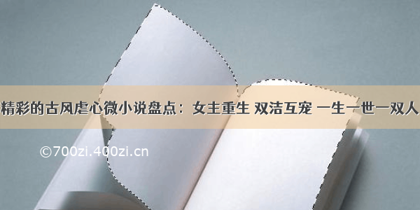 精彩的古风虐心微小说盘点：女主重生 双洁互宠 一生一世一双人