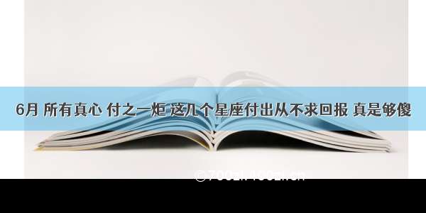 6月 所有真心 付之一炬 这几个星座付出从不求回报 真是够傻