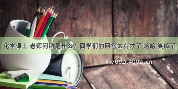 化学课上 老师问钠是什么？同学们的回答太有才了 哈哈 笑喷了