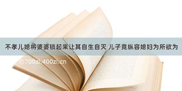 不孝儿媳将婆婆锁起来让其自生自灭 儿子竟纵容媳妇为所欲为