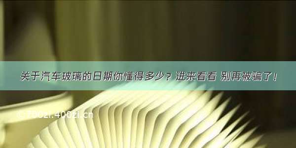 关于汽车玻璃的日期你懂得多少？进来看看 别再被骗了！