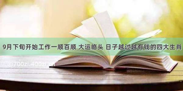 9月下旬开始工作一顺百顺 大运临头 日子越过越有钱的四大生肖