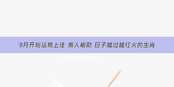 9月开始运势上佳 贵人相助 日子越过越红火的生肖