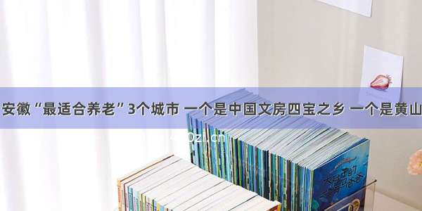 安徽“最适合养老”3个城市 一个是中国文房四宝之乡 一个是黄山