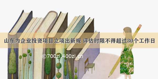 山东为企业投资项目立项出新规 评估时限不得超过30个工作日