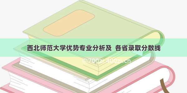 西北师范大学优势专业分析及  各省录取分数线