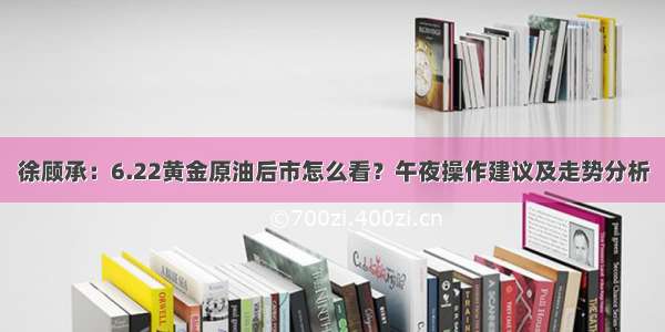 徐顾承：6.22黄金原油后市怎么看？午夜操作建议及走势分析