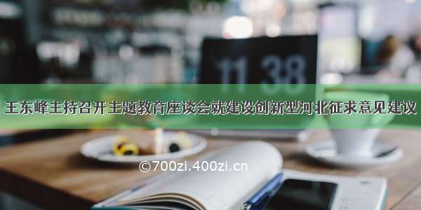 王东峰主持召开主题教育座谈会就建设创新型河北征求意见建议