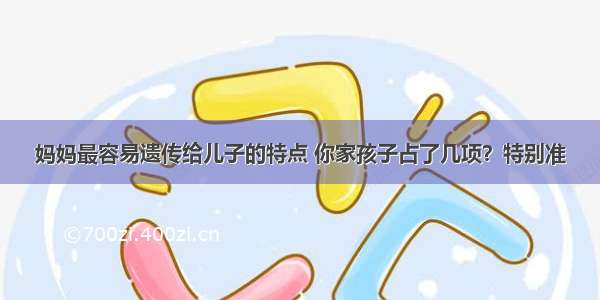 妈妈最容易遗传给儿子的特点 你家孩子占了几项？特别准