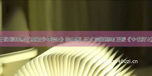 王俊凯结束《高能少年团2》的录制 正式加盟湖南卫视《中餐厅2》