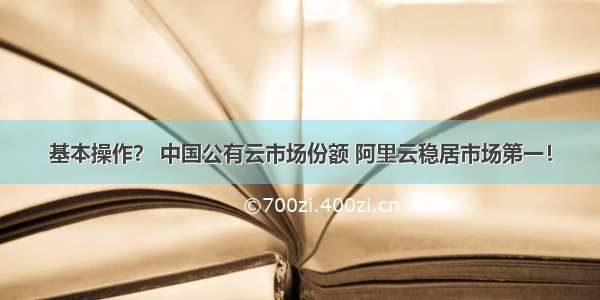 基本操作？ 中国公有云市场份额 阿里云稳居市场第一！