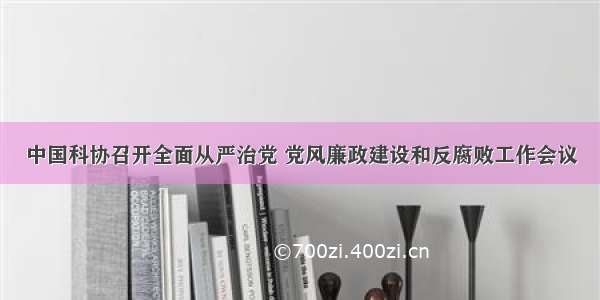 中国科协召开全面从严治党 党风廉政建设和反腐败工作会议