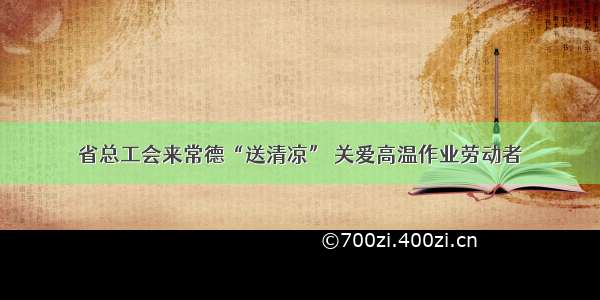 省总工会来常德“送清凉” 关爱高温作业劳动者