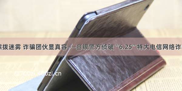 千里追踪拨迷雾 诈骗团伙显真容——白银警方侦破“6.25”特大电信网络诈骗案纪实