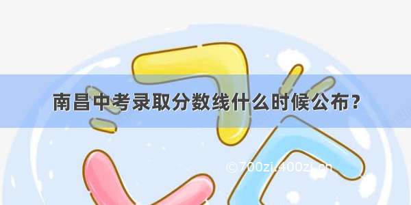 南昌中考录取分数线什么时候公布？