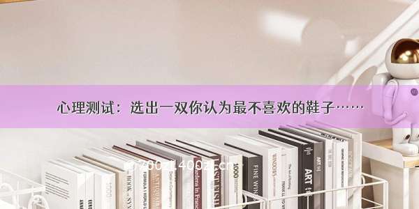 心理测试：选出一双你认为最不喜欢的鞋子……