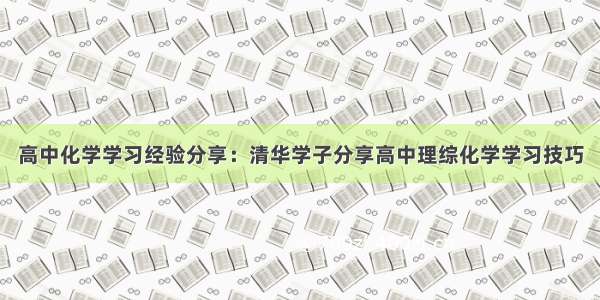 高中化学学习经验分享：清华学子分享高中理综化学学习技巧