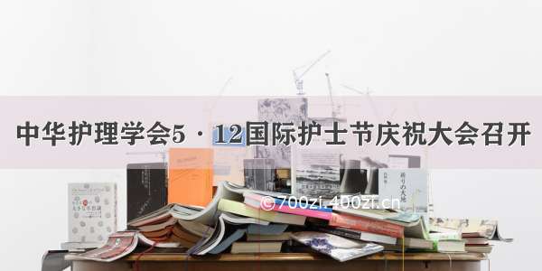 中华护理学会5·12国际护士节庆祝大会召开