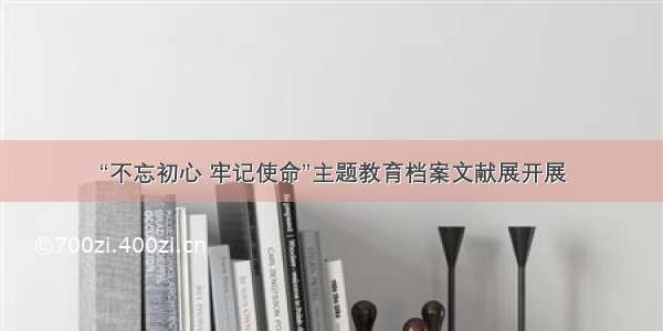 “不忘初心 牢记使命”主题教育档案文献展开展