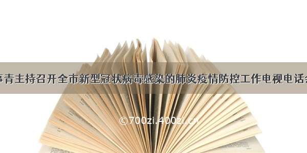 刘事青主持召开全市新型冠状病毒感染的肺炎疫情防控工作电视电话会议