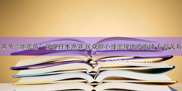 两条“地震鱼”现身日本渔港 民众担心或出现地震海啸 有何关系