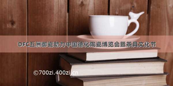 DFC五洲御瓷助力中国德化陶瓷博览会暨茶具文化节
