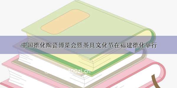 中国德化陶瓷博览会暨茶具文化节在福建德化举行