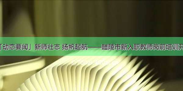 「动态要闻」新师壮志 扬帆起航——醴陵市新入职教师岗前培训开班