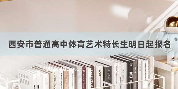 西安市普通高中体育艺术特长生明日起报名