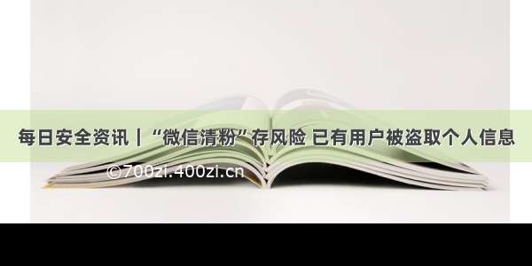 每日安全资讯｜“微信清粉”存风险 已有用户被盗取个人信息