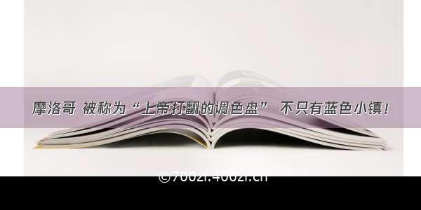 摩洛哥 被称为“上帝打翻的调色盘” 不只有蓝色小镇！